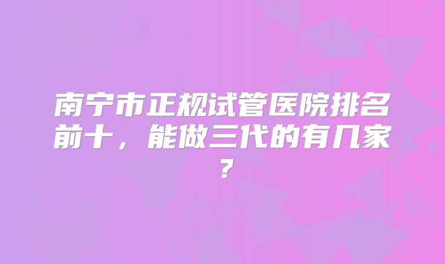 南宁市正规试管医院排名前十，能做三代的有几家？