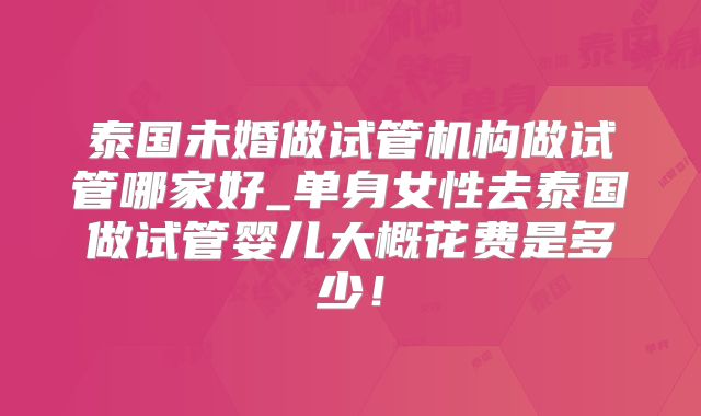 泰国未婚做试管机构做试管哪家好_单身女性去泰国做试管婴儿大概花费是多少！