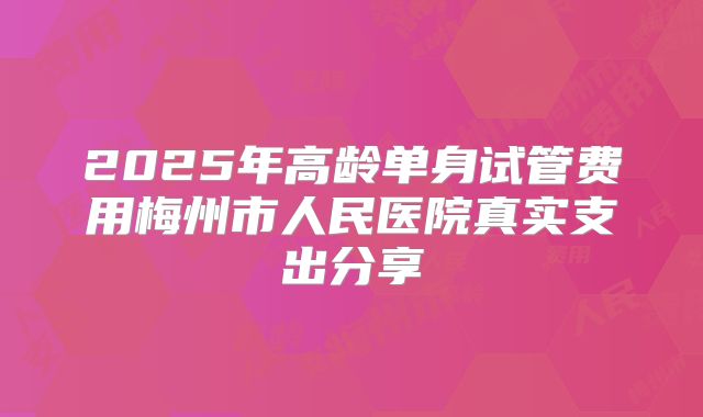 2025年高龄单身试管费用梅州市人民医院真实支出分享