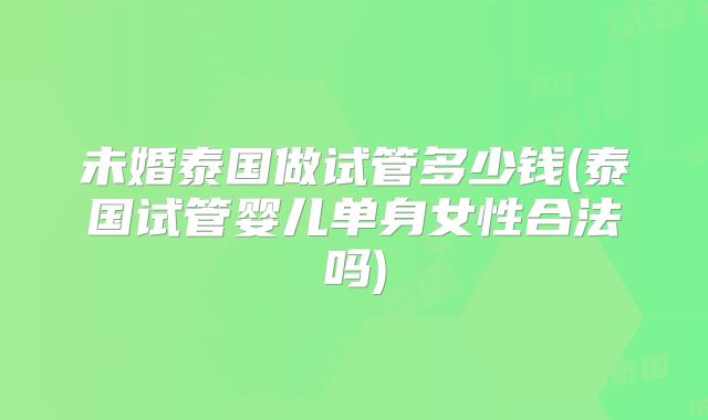 未婚泰国做试管多少钱(泰国试管婴儿单身女性合法吗)