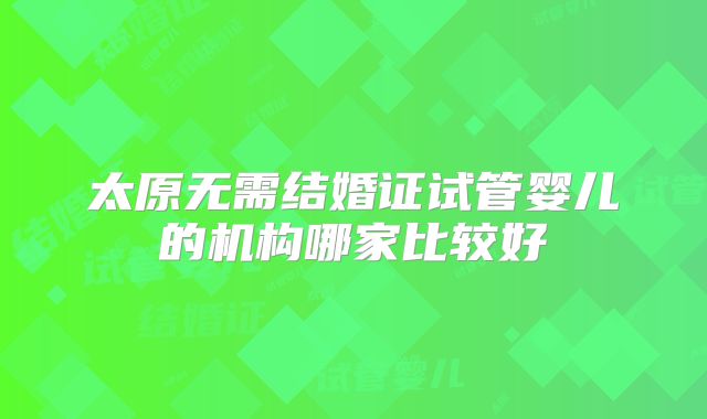 太原无需结婚证试管婴儿的机构哪家比较好