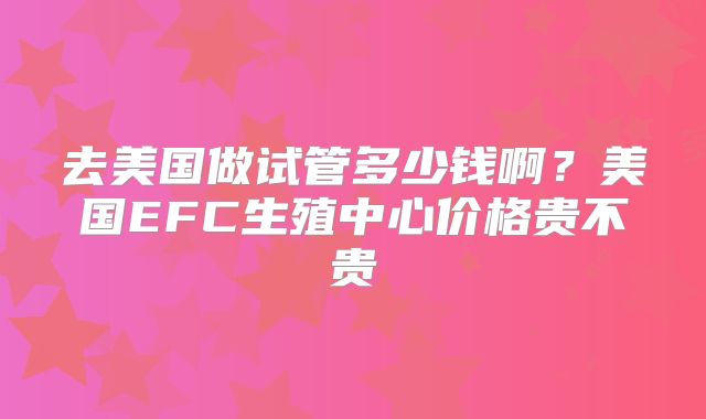 去美国做试管多少钱啊?美国EFC生殖中心价格贵不贵