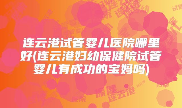连云港试管婴儿医院哪里好(连云港妇幼保健院试管婴儿有成功的宝妈吗)