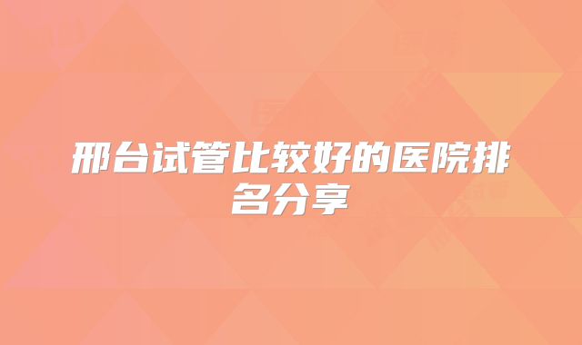 邢台试管比较好的医院排名分享