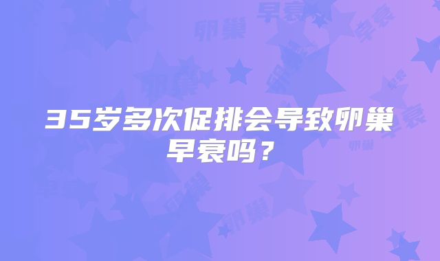 35岁多次促排会导致卵巢早衰吗？