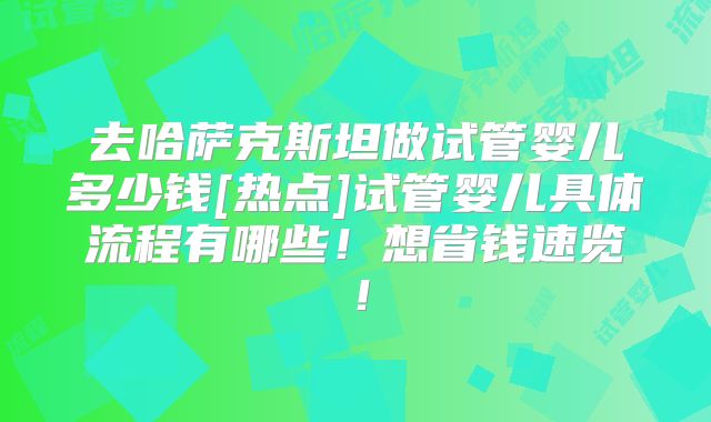 去哈萨克斯坦做试管婴儿多少钱[热点]试管婴儿具体流程有哪些！想省钱速览！
