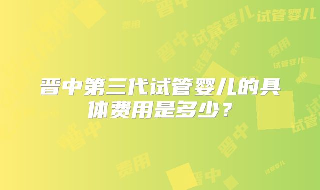 晋中第三代试管婴儿的具体费用是多少？