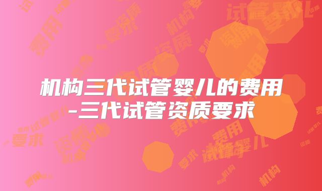 机构三代试管婴儿的费用-三代试管资质要求