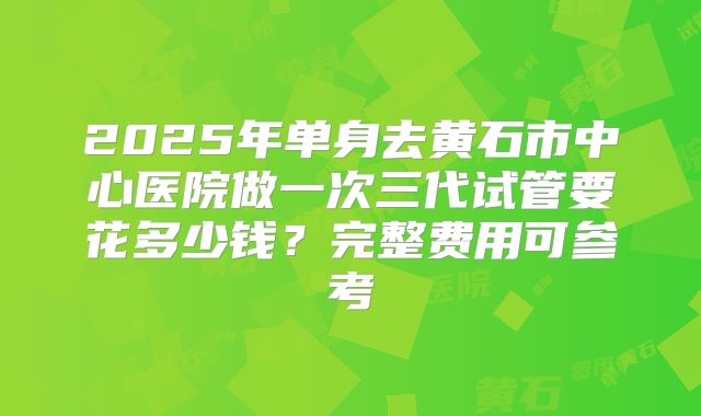 2025年单身去黄石市中心医院做一次三代试管要花多少钱？完整费用可参考
