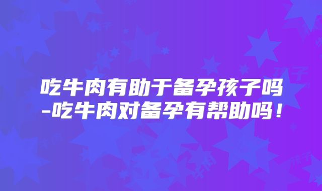 吃牛肉有助于备孕孩子吗-吃牛肉对备孕有帮助吗!