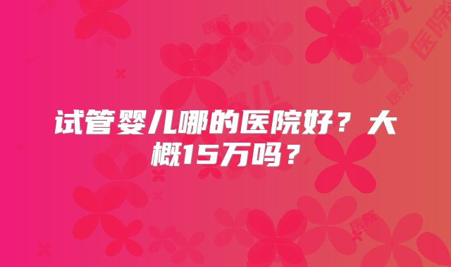 试管婴儿哪的医院好?大概15万吗?