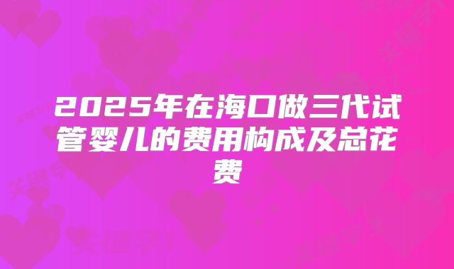 2025年在海口做三代试管婴儿的费用构成及总花费