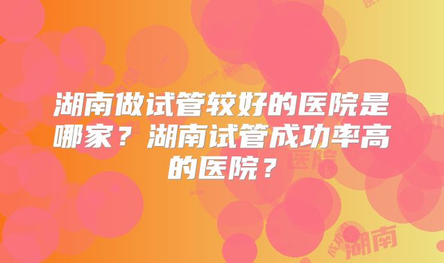湖南做试管较好的医院是哪家？湖南试管成功率高的医院？