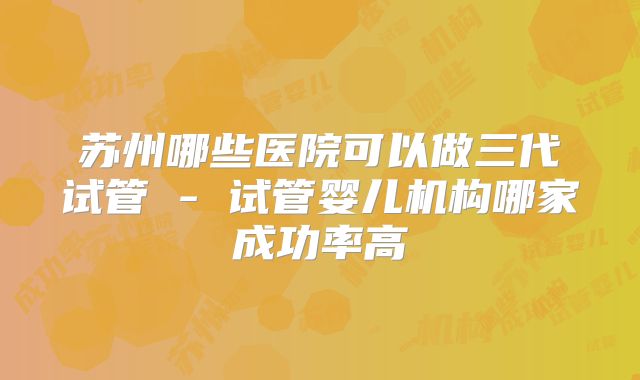 苏州哪些医院可以做三代试管 - 试管婴儿机构哪家成功率高
