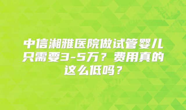 中信湘雅医院做试管婴儿只需要3-5万？费用真的这么低吗？