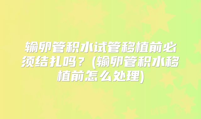 输卵管积水试管移植前必须结扎吗?(输卵管积水移植前怎么处理)