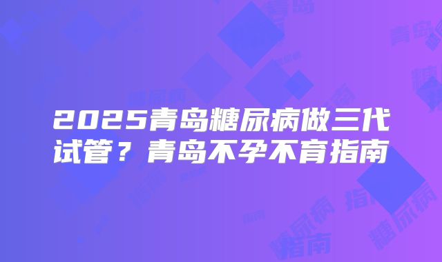 2025青岛糖尿病做三代试管？青岛不孕不育指南