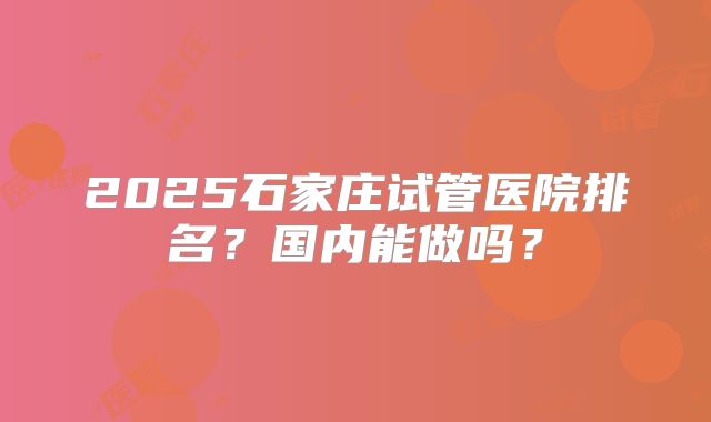 2025石家庄试管医院排名？国内能做吗？