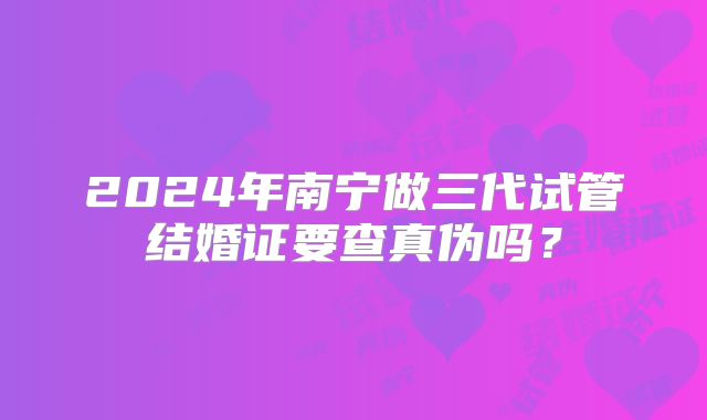 2024年南宁做三代试管结婚证要查真伪吗？