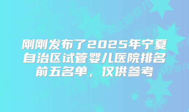 刚刚发布了2025年宁夏自治区试管婴儿医院排名前五名单，仅供参考