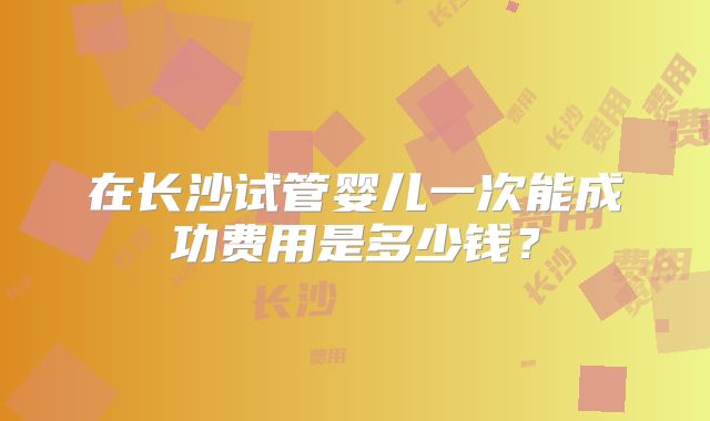 在长沙试管婴儿一次能成功费用是多少钱？