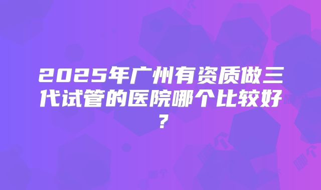 2025年广州有资质做三代试管的医院哪个比较好?