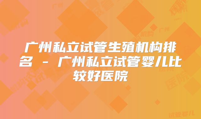 广州私立试管生殖机构排名 - 广州私立试管婴儿比较好医院