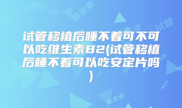 试管移植后睡不着可不可以吃维生素B2(试管移植后睡不着可以吃安定片吗)