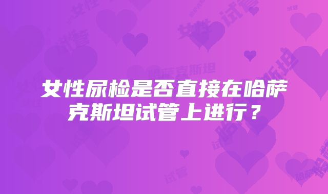 女性尿检是否直接在哈萨克斯坦试管上进行？