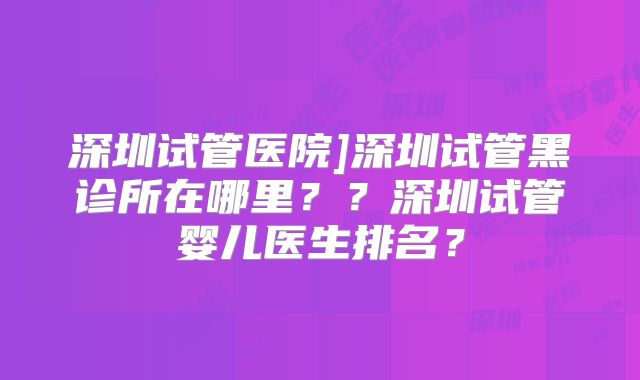 深圳试管医院]深圳试管黑诊所在哪里？？深圳试管婴儿医生排名？
