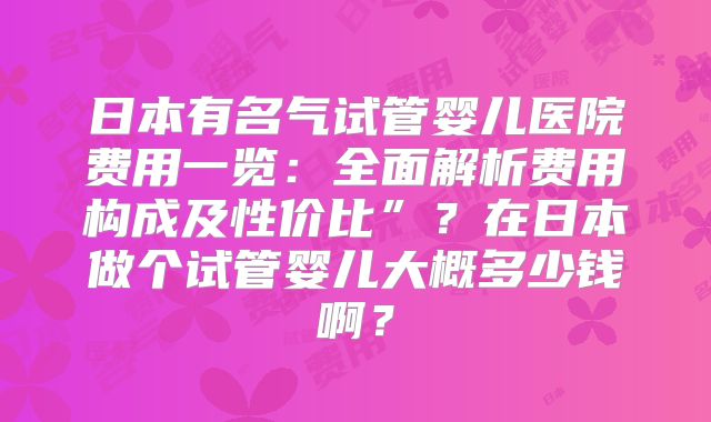 日本有名气试管婴儿医院费用一览：全面解析费用构成及性价比”？在日本做个试管婴儿大概多少钱啊？