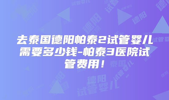 去泰国德阳帕泰2试管婴儿需要多少钱-帕泰3医院试管费用!