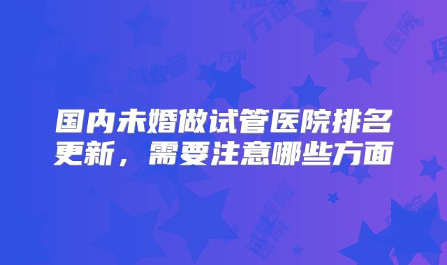 国内未婚做试管医院排名更新，需要注意哪些方面