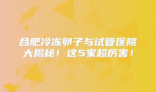 合肥冷冻卵子与试管医院大揭秘！这5家超厉害！