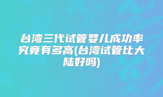 台湾三代试管婴儿成功率究竟有多高(台湾试管比大陆好吗)