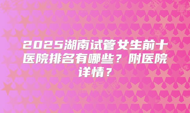 2025湖南试管女生前十医院排名有哪些？附医院详情？