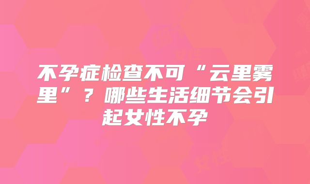 不孕症检查不可“云里雾里”？哪些生活细节会引起女性不孕