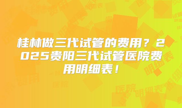 桂林做三代试管的费用?2025贵阳三代试管医院费用明细表!