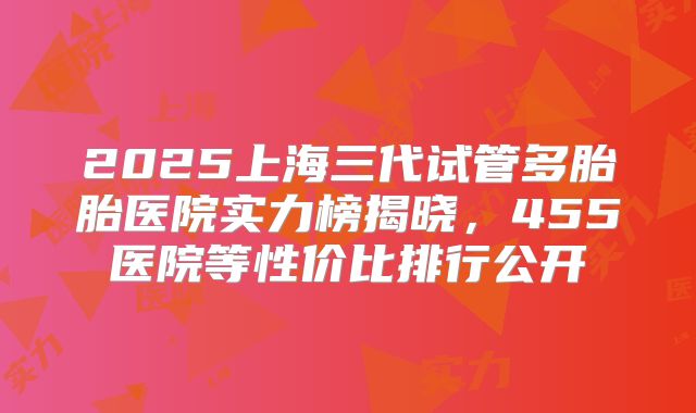 2025上海三代试管多胎胎医院实力榜揭晓,455医院等性价比排行公开