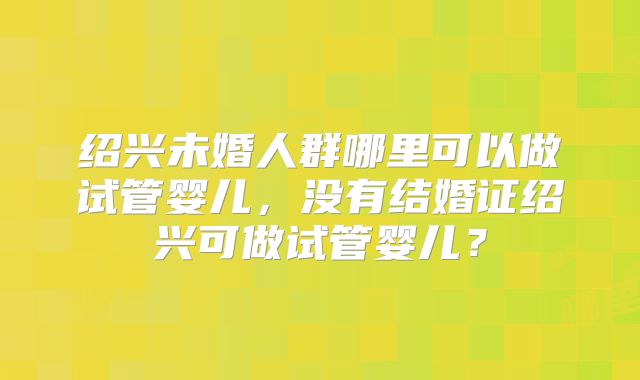 绍兴未婚人群哪里可以做试管婴儿，没有结婚证绍兴可做试管婴儿？