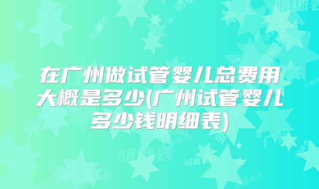 在广州做试管婴儿总费用大概是多少(广州试管婴儿多少钱明细表)