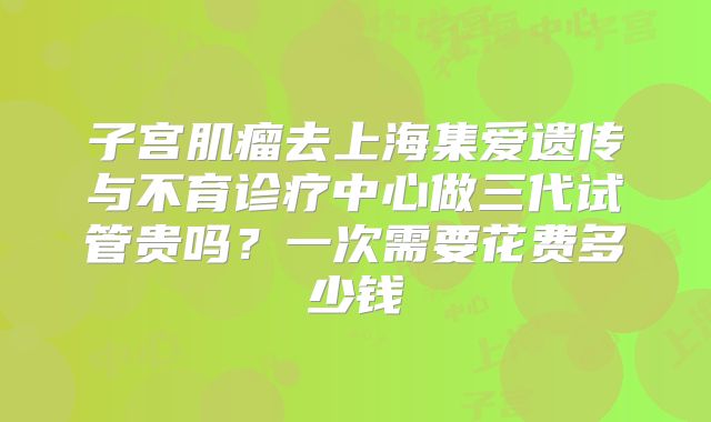 子宫肌瘤去上海集爱遗传与不育诊疗中心做三代试管贵吗？一次需要花费多少钱