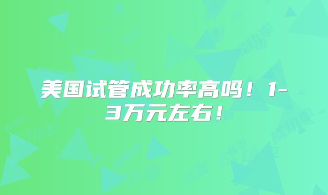 美国试管成功率高吗！1-3万元左右！