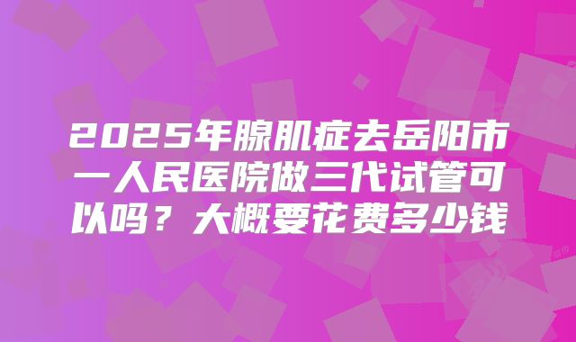 2025年腺肌症去岳阳市一人民医院做三代试管可以吗？大概要花费多少钱