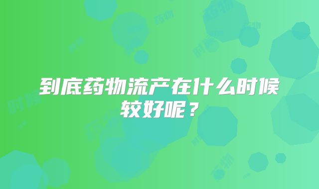 到底药物流产在什么时候较好呢？
