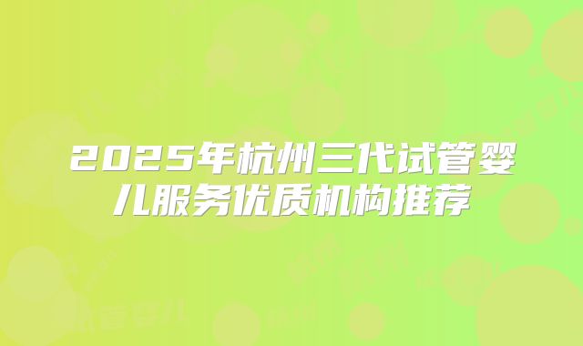 2025年杭州三代试管婴儿服务优质机构推荐