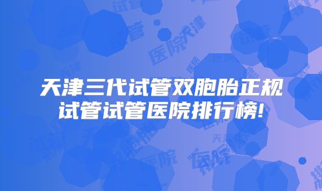 天津三代试管双胞胎正规试管试管医院排行榜!