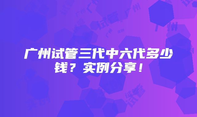广州试管三代中六代多少钱？实例分享！