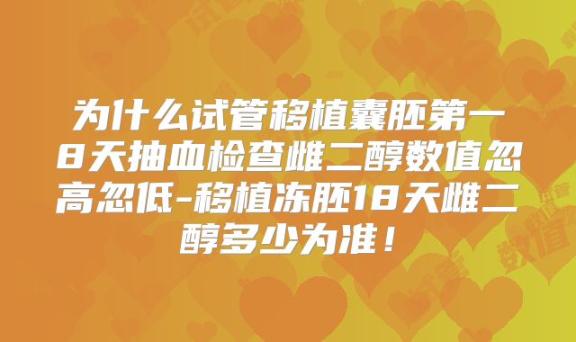 为什么试管移植囊胚第一8天抽血检查雌二醇数值忽高忽低-移植冻胚18天雌二醇多少为准!