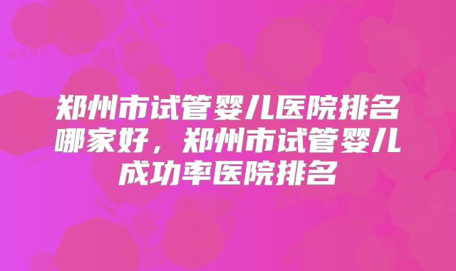 郑州市试管婴儿医院排名哪家好，郑州市试管婴儿成功率医院排名